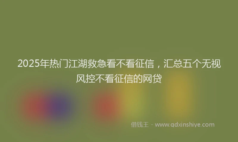 2025年热门江湖救急看不看征信，汇总五个无视风控不看征信的网贷
