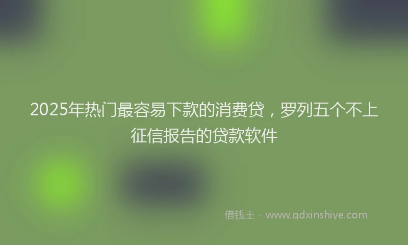 2025年热门最容易下款的消费贷，罗列五个不上征信报告的贷款软件