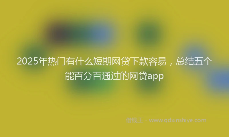 2025年热门有什么短期网贷下款容易，总结五个能百分百通过的网贷app