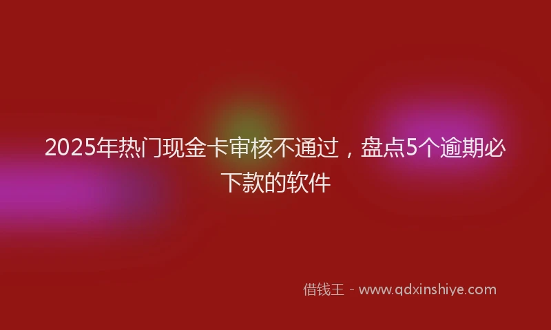 2025年热门现金卡审核不通过，盘点5个逾期必下款的软件