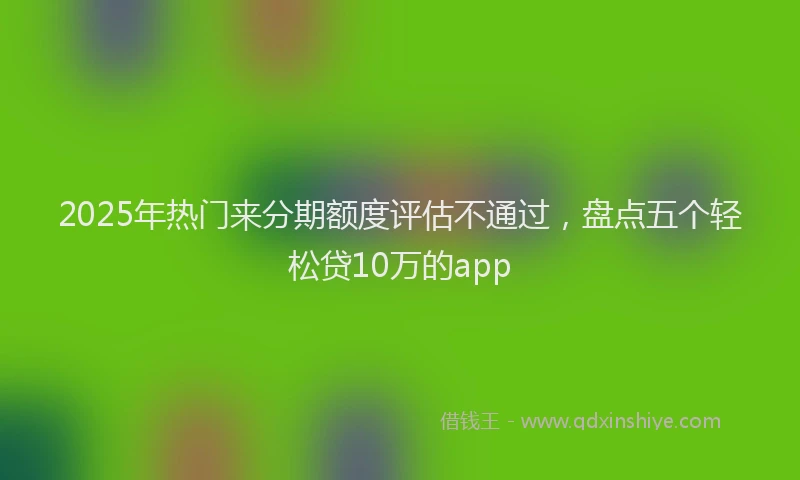 2025年热门来分期额度评估不通过，盘点五个轻松贷10万的app