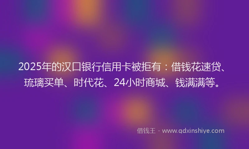 2025年的汉口银行信用卡被拒有：借钱花速贷、琉璃买单、时代花、24小时商城、钱满满等。