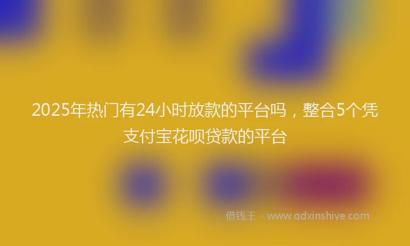 2025年热门有24小时放款的平台吗，整合5个凭支付宝花呗贷款的平台