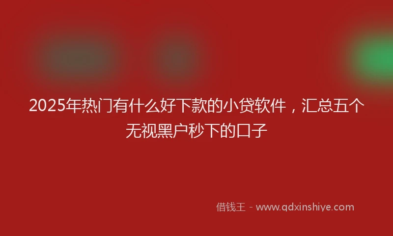 2025年热门有什么好下款的小贷软件，汇总五个无视黑户秒下的口子