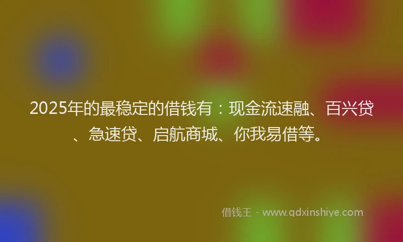 2025年的最稳定的借钱有：现金流速融、百兴贷、急速贷、启航商城、你我易借等。