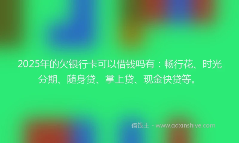 2025年的欠银行卡可以借钱吗有：畅行花、时光分期、随身贷、掌上贷、现金快贷等。