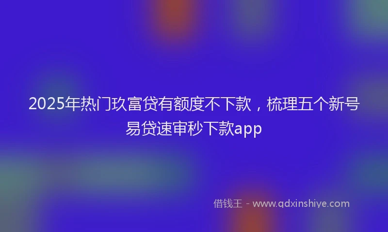 2025年热门玖富贷有额度不下款，梳理五个新号易贷速审秒下款app