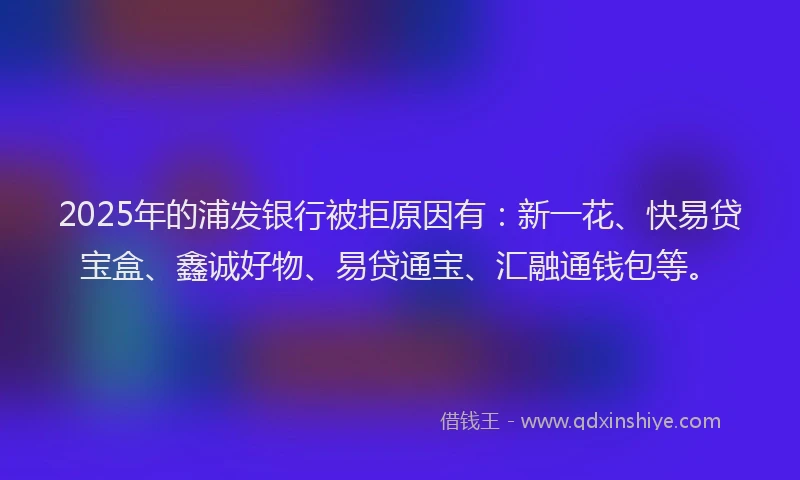 2025年的浦发银行被拒原因有：新一花、快易贷宝盒、鑫诚好物、易贷通宝、汇融通钱包等。