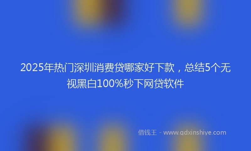 2025年热门深圳消费贷哪家好下款，总结5个无视黑白100%秒下网贷软件