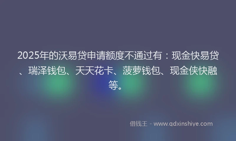 2025年的沃易贷申请额度不通过有：现金快易贷、瑞泽钱包、天天花卡、菠萝钱包、现金侠快融等。