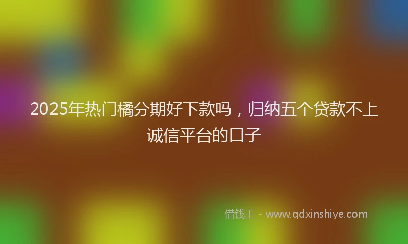 2025年热门橘分期好下款吗，归纳五个贷款不上诚信平台的口子