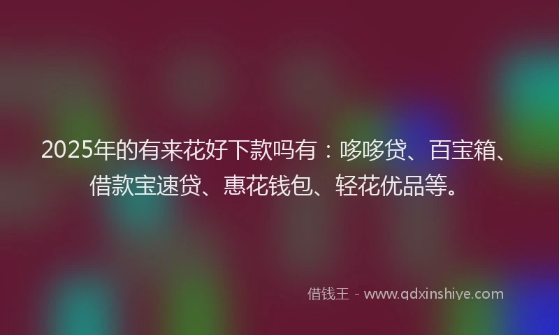 2025年的有来花好下款吗有：哆哆贷、百宝箱、借款宝速贷、惠花钱包、轻花优品等。