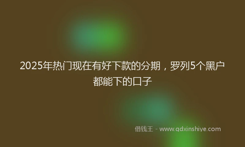 2025年热门现在有好下款的分期，罗列5个黑户都能下的口子