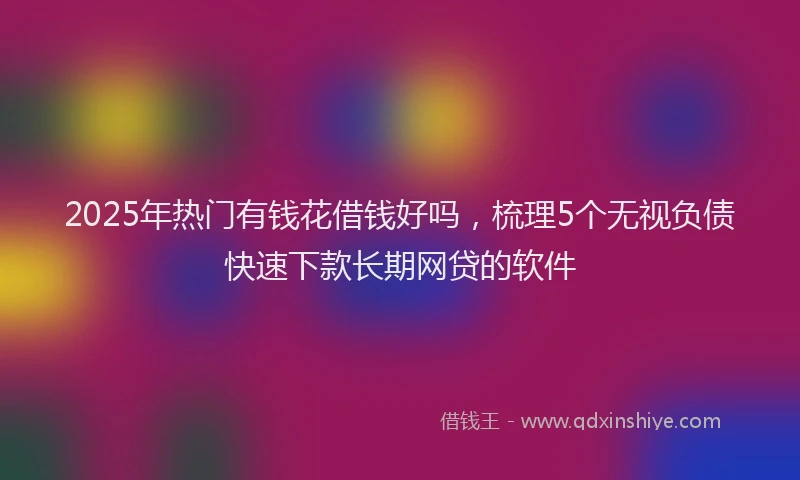 2025年热门有钱花借钱好吗，梳理5个无视负债快速下款长期网贷的软件