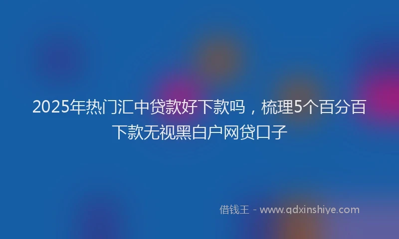 2025年热门汇中贷款好下款吗，梳理5个百分百下款无视黑白户网贷口子