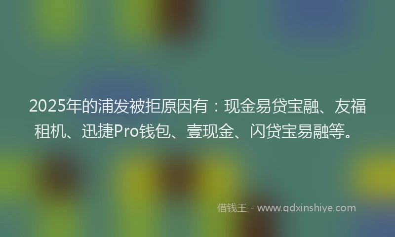 2025年的浦发被拒原因有：现金易贷宝融、友福租机、迅捷Pro钱包、壹现金、闪贷宝易融等。