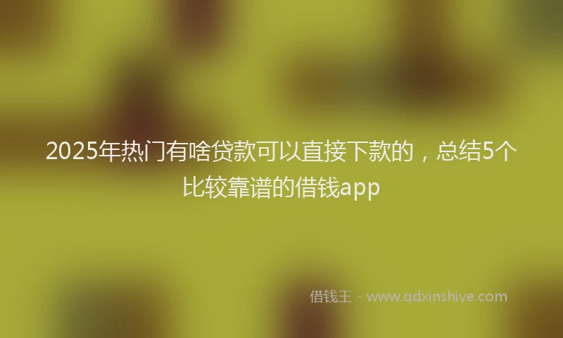 2025年热门有啥贷款可以直接下款的，总结5个比较靠谱的借钱app