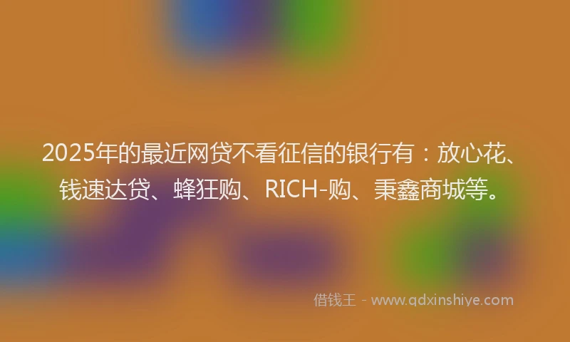 2025年的最近网贷不看征信的银行有：放心花、钱速达贷、蜂狂购、RICH-购、秉鑫商城等。