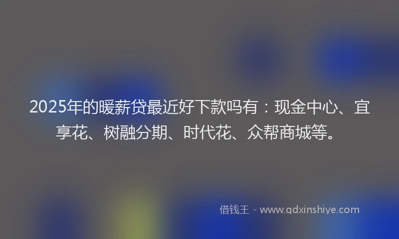 2025年的暖薪贷最近好下款吗有：现金中心、宜享花、树融分期、时代花、众帮商城等。