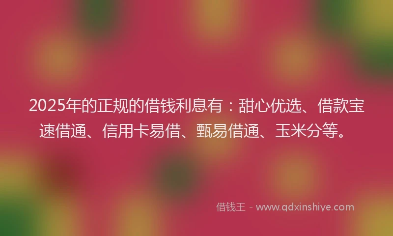 2025年的正规的借钱利息有：甜心优选、借款宝速借通、信用卡易借、甄易借通、玉米分等。
