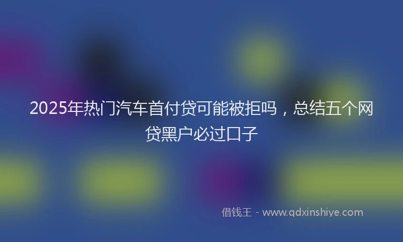 2025年热门汽车首付贷可能被拒吗，总结五个网贷黑户必过口子