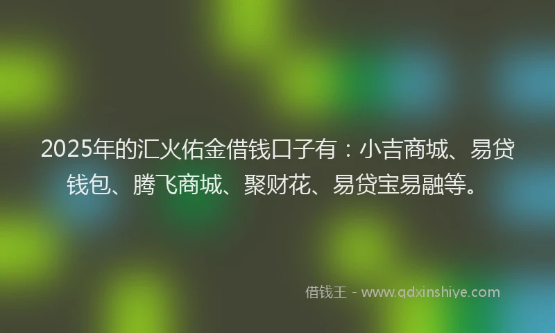 2025年的汇火佑金借钱口子有：小吉商城、易贷钱包、腾飞商城、聚财花、易贷宝易融等。