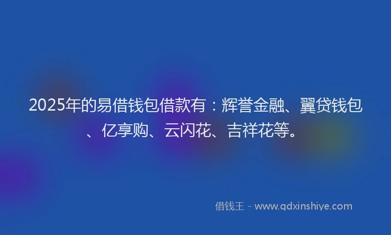2025年的易借钱包借款有：辉誉金融、翼贷钱包、亿享购、云闪花、吉祥花等。