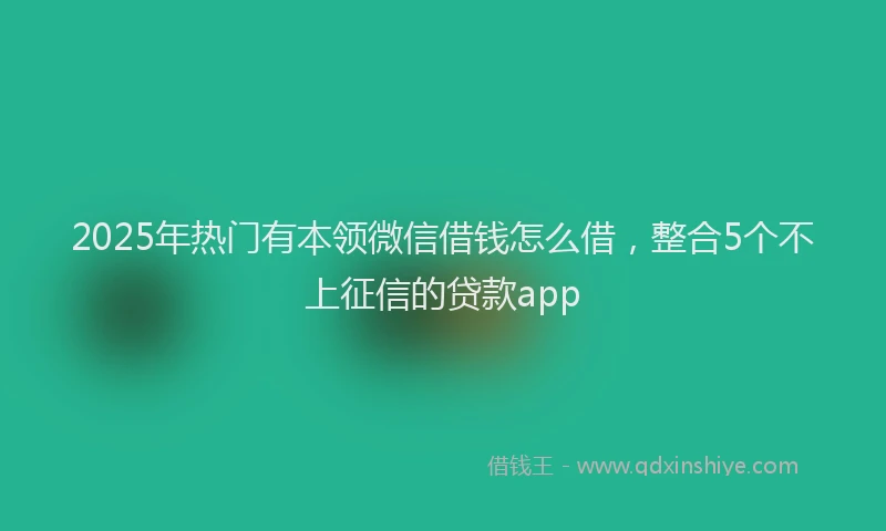 2025年热门有本领微信借钱怎么借，整合5个不上征信的贷款app