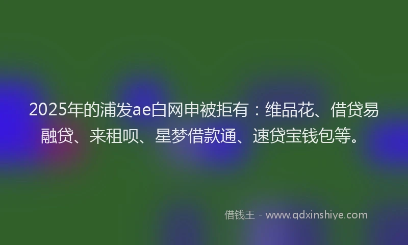 2025年的浦发ae白网申被拒有：维品花、借贷易融贷、来租呗、星梦借款通、速贷宝钱包等。