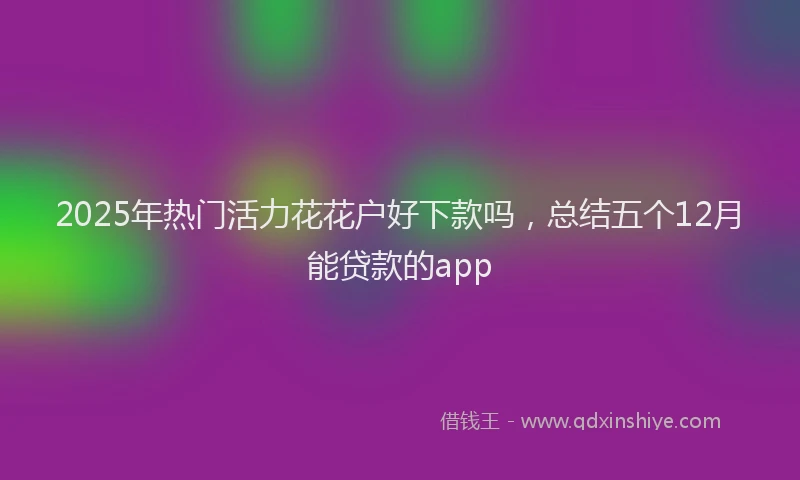 2025年热门活力花花户好下款吗，总结五个12月能贷款的app