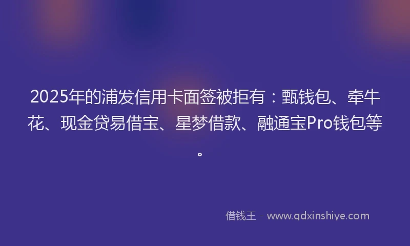 2025年的浦发信用卡面签被拒有：甄钱包、牵牛花、现金贷易借宝、星梦借款、融通宝Pro钱包等。