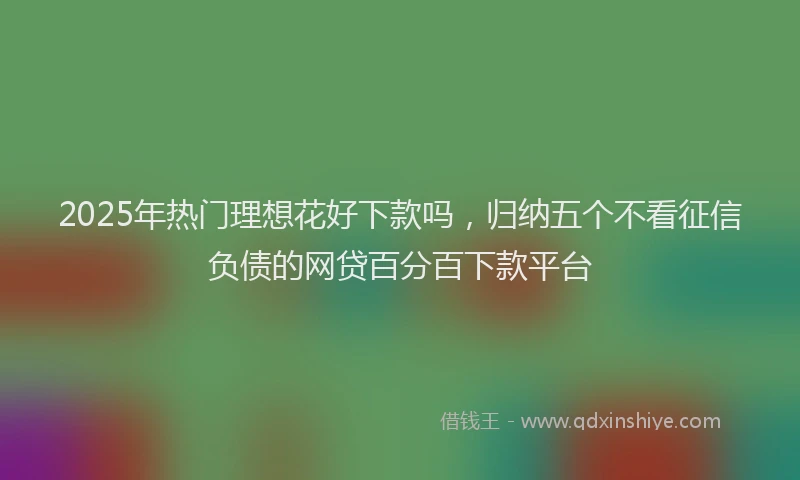 2025年热门理想花好下款吗，归纳五个不看征信负债的网贷百分百下款平台