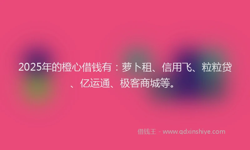 2025年的橙心借钱有：萝卜租、信用飞、粒粒贷、亿运通、极客商城等。