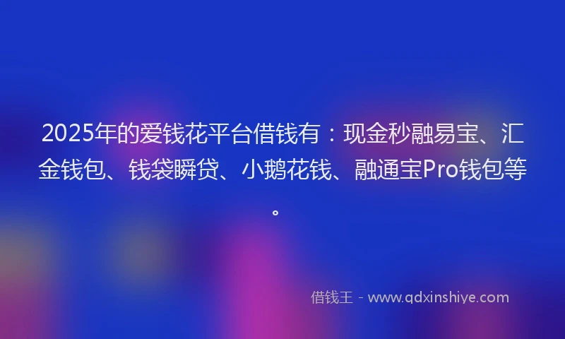 2025年的爱钱花平台借钱有：现金秒融易宝、汇金钱包、钱袋瞬贷、小鹅花钱、融通宝Pro钱包等。