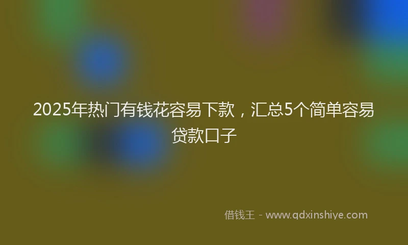 2025年热门有钱花容易下款，汇总5个简单容易贷款口子
