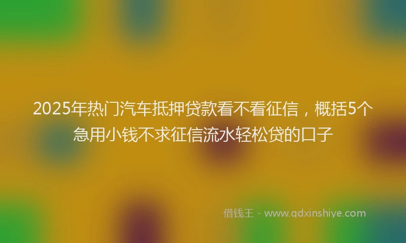 2025年热门汽车抵押贷款看不看征信，概括5个急用小钱不求征信流水轻松贷的口子