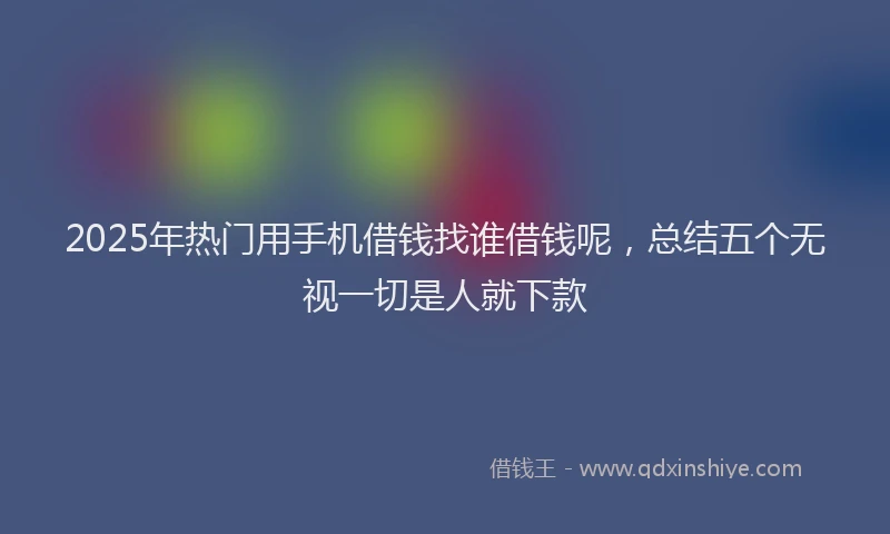 2025年热门用手机借钱找谁借钱呢，总结五个无视一切是人就下款