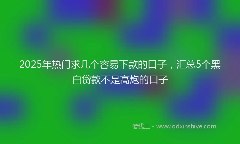 2025年热门求几个容易下款的口子，汇总5个黑白贷款不是高炮的口子