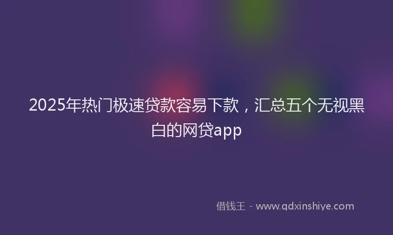 2025年热门极速贷款容易下款，汇总五个无视黑白的网贷app