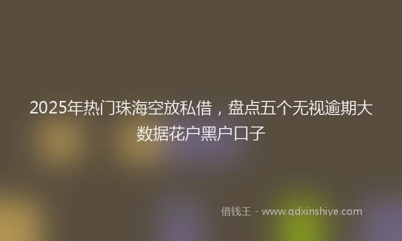2025年热门珠海空放私借，盘点五个无视逾期大数据花户黑户口子
