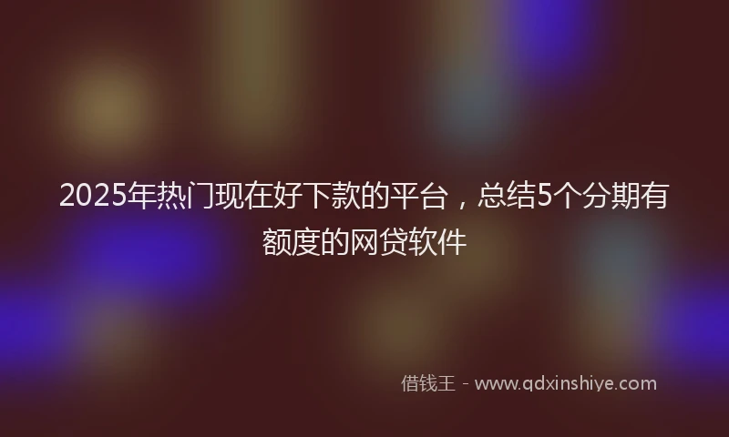 2025年热门现在好下款的平台，总结5个分期有额度的网贷软件