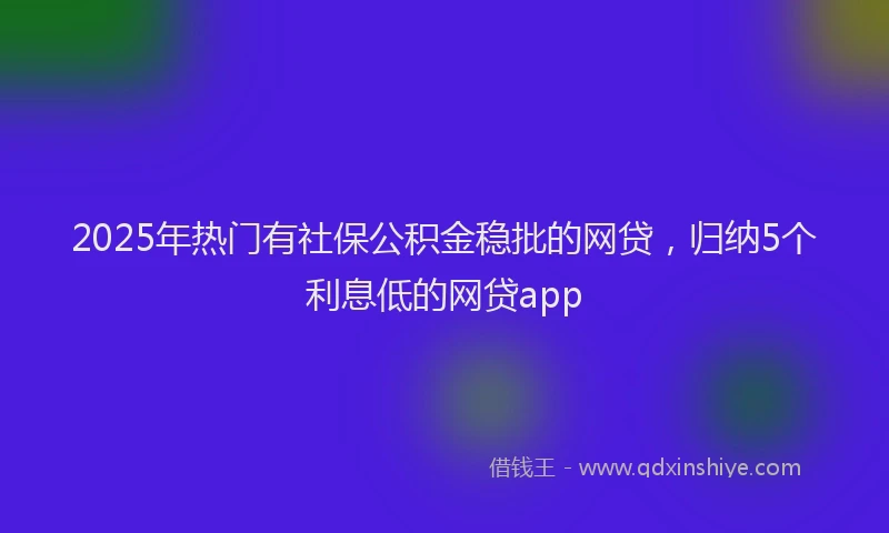 2025年热门有社保公积金稳批的网贷，归纳5个利息低的网贷app