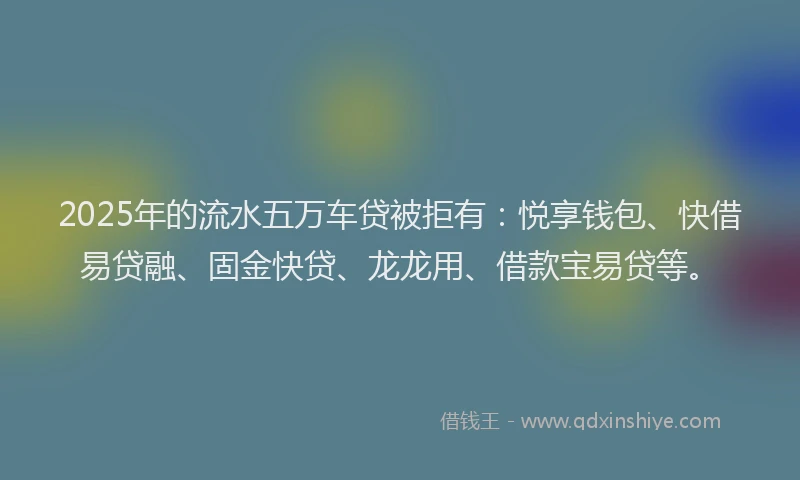 2025年的流水五万车贷被拒有：悦享钱包、快借易贷融、固金快贷、龙龙用、借款宝易贷等。