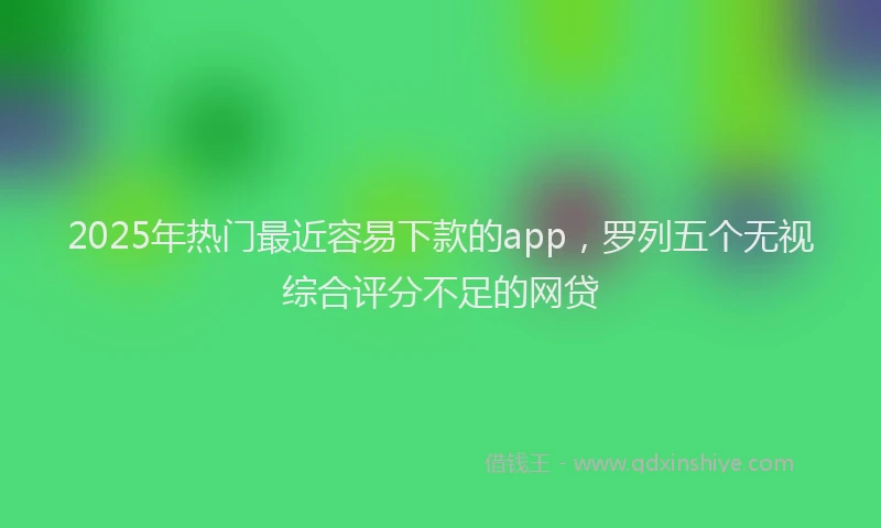 2025年热门最近容易下款的app，罗列五个无视综合评分不足的网贷