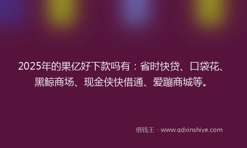 2025年的果亿好下款吗有：省时快贷、口袋花、黑鲸商场、现金侠快借通、爱蹦商城等。