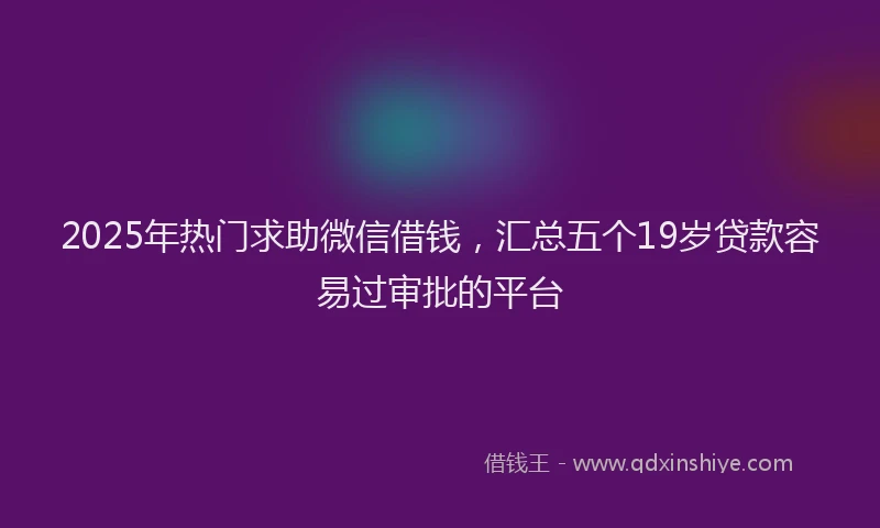2025年热门求助微信借钱，汇总五个19岁贷款容易过审批的平台