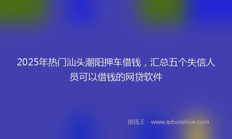 2025年热门汕头潮阳押车借钱，汇总五个失信人员可以借钱的网贷软件
