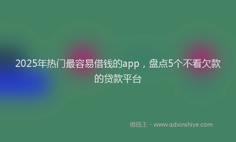 2025年热门最容易借钱的app，盘点5个不看欠款的贷款平台