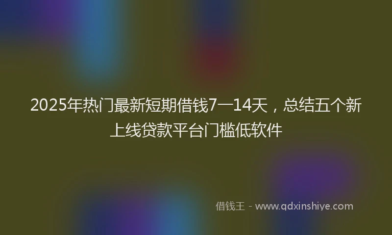 2025年热门最新短期借钱7一14天，总结五个新上线贷款平台门槛低软件