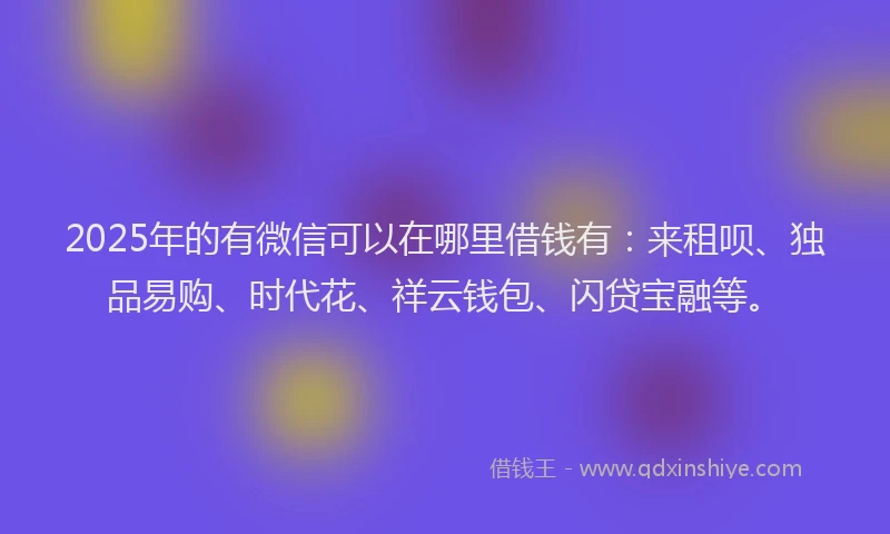 2025年的有微信可以在哪里借钱有：来租呗、独品易购、时代花、祥云钱包、闪贷宝融等。